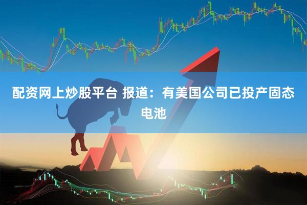 配资网上炒股平台 报道：有美国公司已投产固态电池