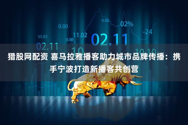 猎股网配资 喜马拉雅播客助力城市品牌传播：携手宁波打造新播客共创营