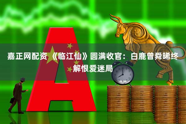 嘉正网配资 《临江仙》圆满收官：白鹿曾舜晞终解恨爱迷局