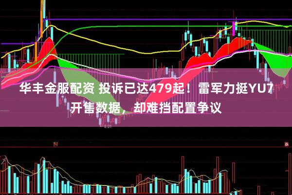 华丰金服配资 投诉已达479起！雷军力挺YU7开售数据，却难挡配置争议