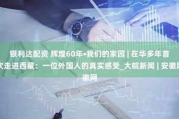 银利达配资 辉煌60年•我们的家园 | 在华多年首次走进西藏：一位外国人的真实感受_大皖新闻 | 安徽网