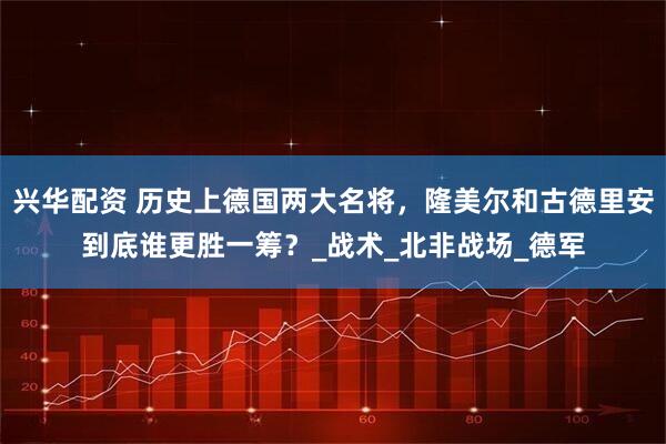 兴华配资 历史上德国两大名将，隆美尔和古德里安到底谁更胜一筹？_战术_北非战场_德军