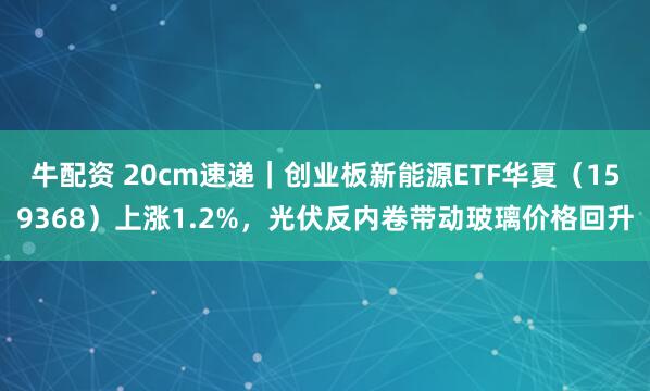 牛配资 20cm速递｜创业板新能源ETF华夏（159368）上涨1.2%，光伏反内卷带动玻璃价格回升