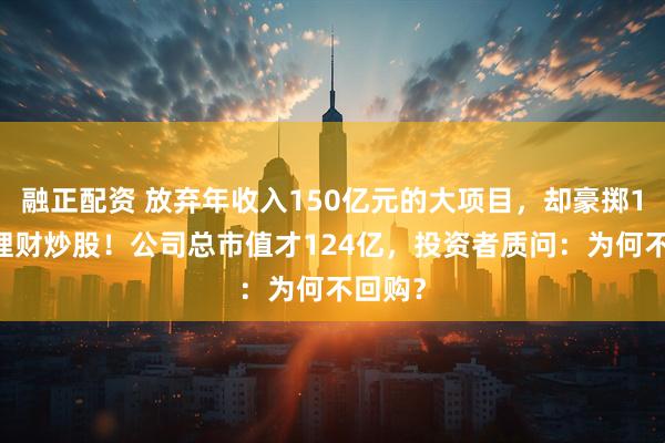 融正配资 放弃年收入150亿元的大项目，却豪掷138亿理财炒股！公司总市值才124亿，投资者质问：为何不回购？