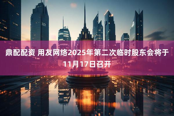 鼎配配资 用友网络2025年第二次临时股东会将于11月17日召开