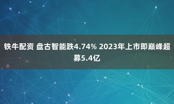铁牛配资 盘古智能跌4.74% 2023年上市即巅峰超募5.4亿