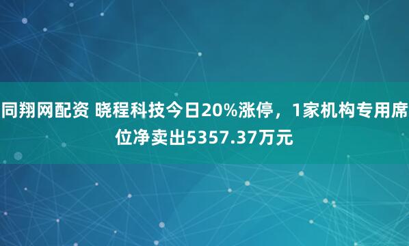 同翔网配资 晓程科技今日20%涨停，1家机构专用席位净卖出5357.37万元