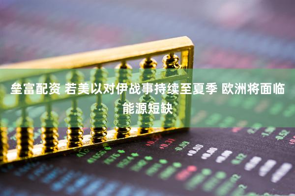 垒富配资 若美以对伊战事持续至夏季 欧洲将面临能源短缺