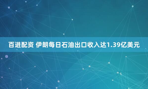 百进配资 伊朗每日石油出口收入达1.39亿美元